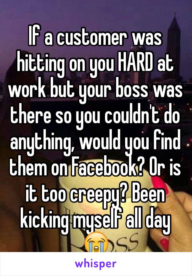If a customer was hitting on you HARD at work but your boss was there so you couldn't do anything, would you find them on Facebook? Or is it too creepy? Been kicking myself all day 😭