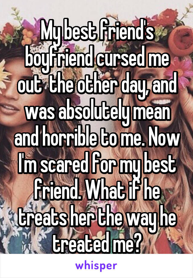 My best friend's boyfriend cursed me out  the other day, and was absolutely mean and horrible to me. Now I'm scared for my best friend. What if he treats her the way he treated me?
