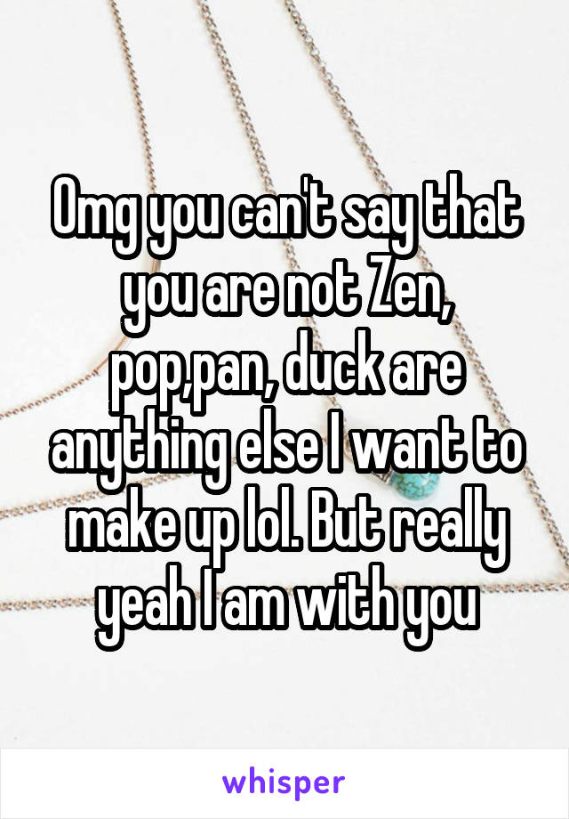 Omg you can't say that you are not Zen, pop,pan, duck are anything else I want to make up lol. But really yeah I am with you