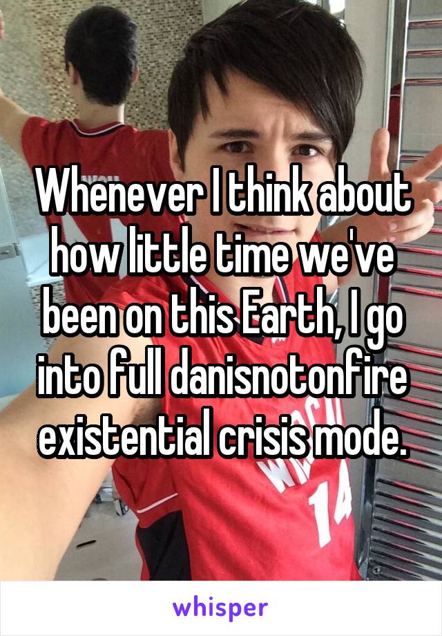 Whenever I think about how little time we've been on this Earth, I go into full danisnotonfire existential crisis mode.