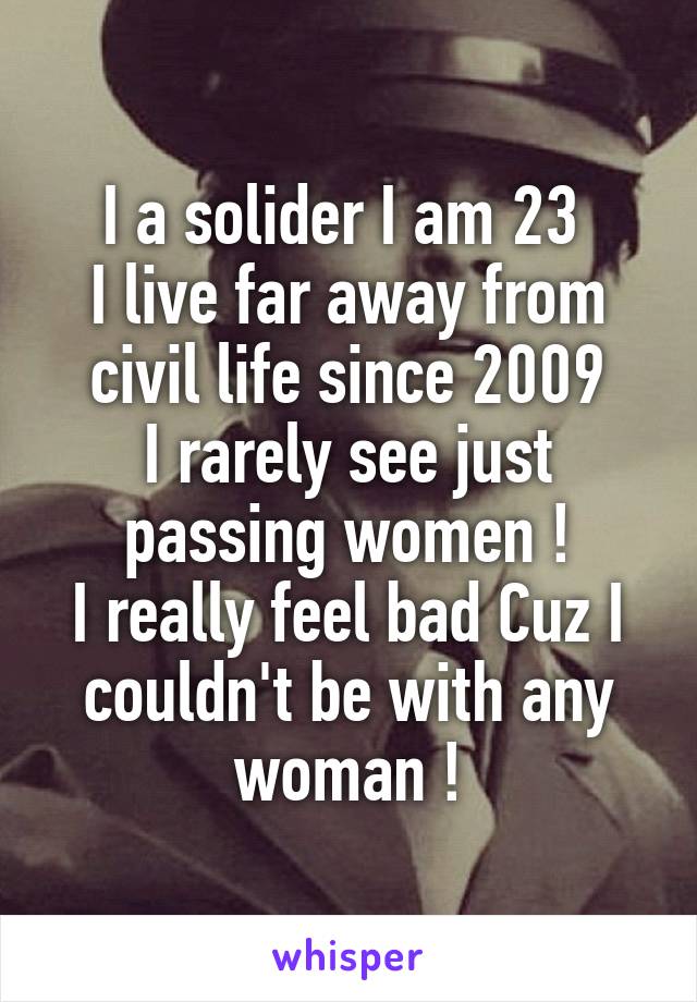 I a solider I am 23 
I live far away from civil life since 2009
I rarely see just passing women !
I really feel bad Cuz I couldn't be with any woman !