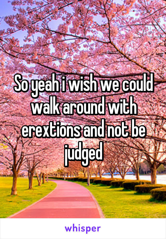 So yeah i wish we could walk around with erextions and not be judged