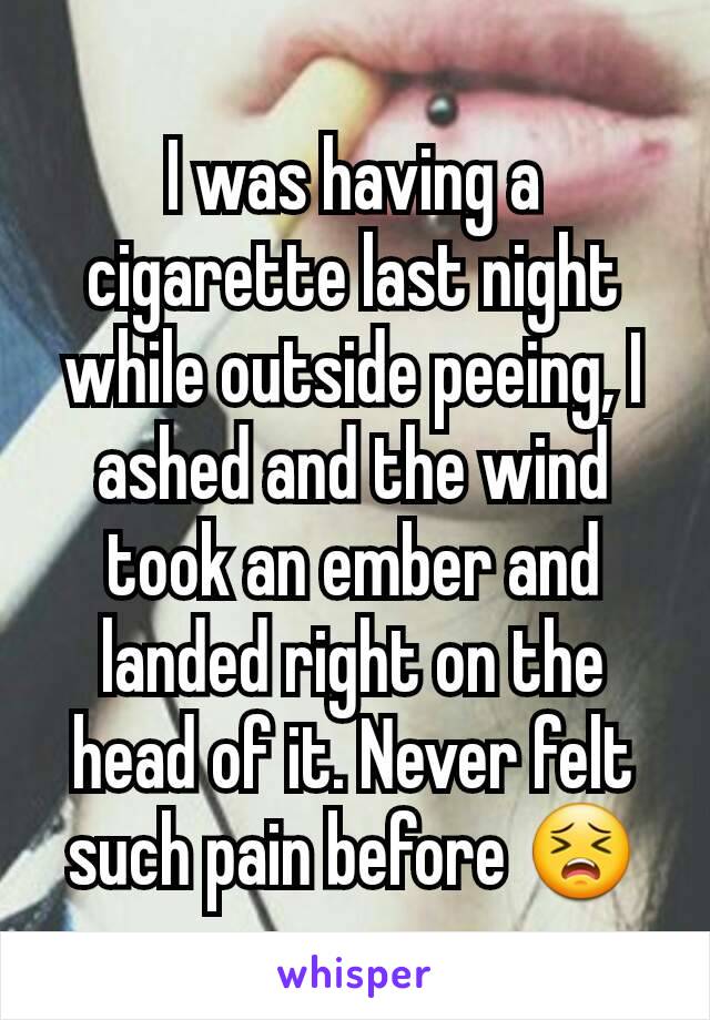 I was having a cigarette last night while outside peeing, I ashed and the wind took an ember and landed right on the head of it. Never felt such pain before 😣