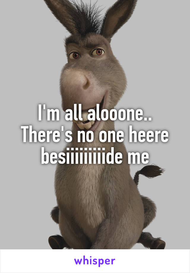 I'm all alooone.. There's no one heere besiiiiiiiiide me