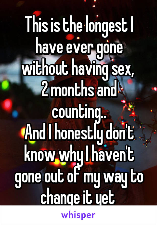 This is the longest I have ever gone without having sex, 
2 months and counting..
And I honestly don't know why I haven't gone out of my way to change it yet 