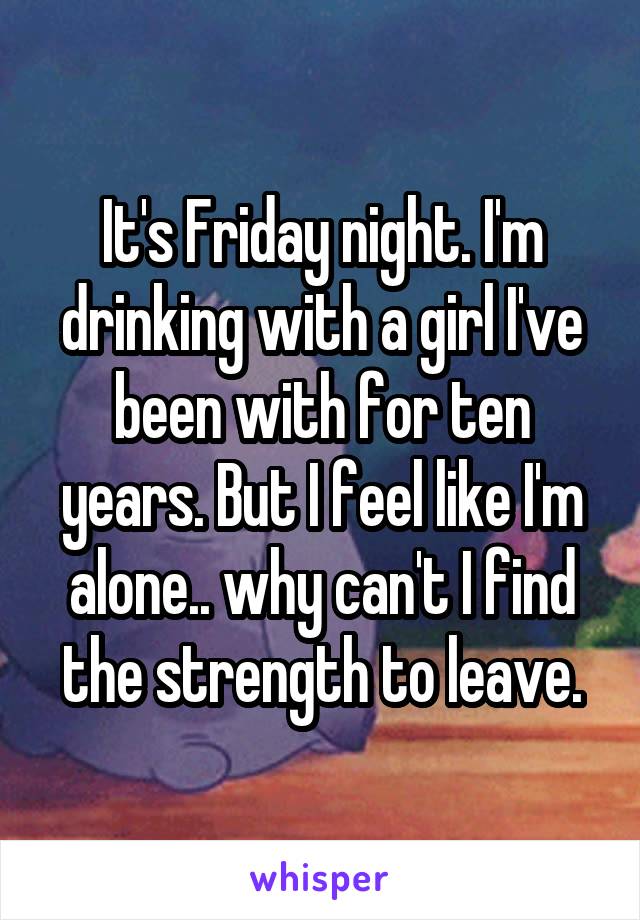 It's Friday night. I'm drinking with a girl I've been with for ten years. But I feel like I'm alone.. why can't I find the strength to leave.