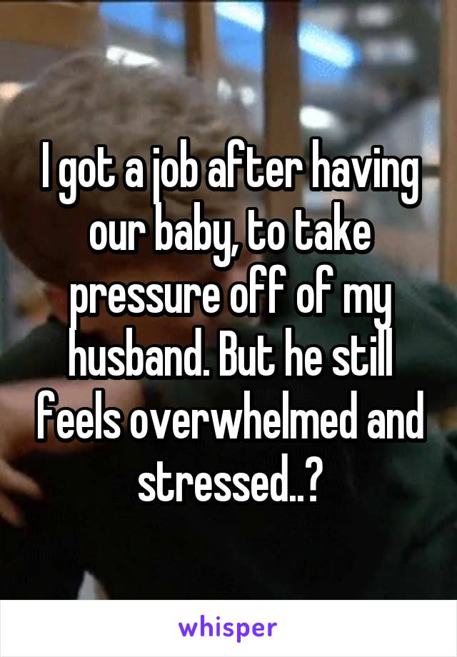 I got a job after having our baby, to take pressure off of my husband. But he still feels overwhelmed and stressed..?