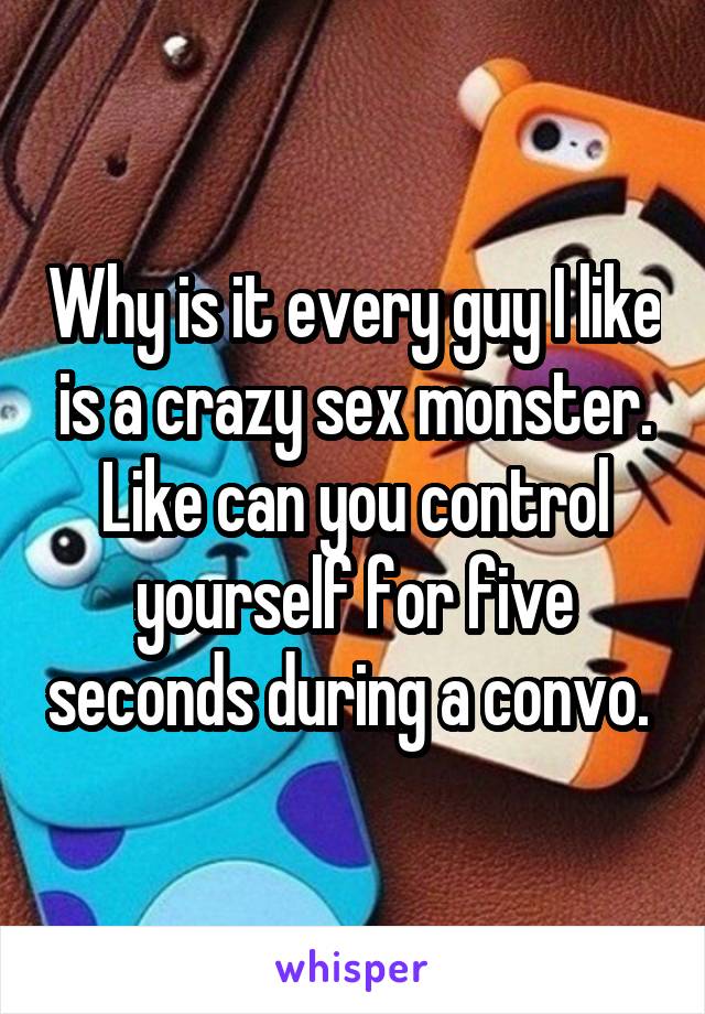 Why is it every guy I like is a crazy sex monster. Like can you control yourself for five seconds during a convo. 