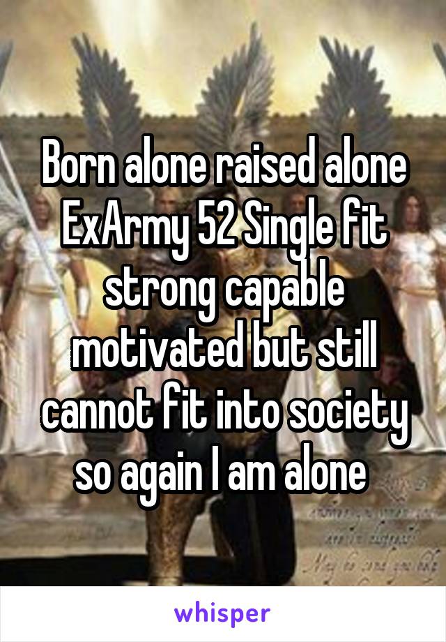Born alone raised alone ExArmy 52 Single fit strong capable motivated but still cannot fit into society so again I am alone 