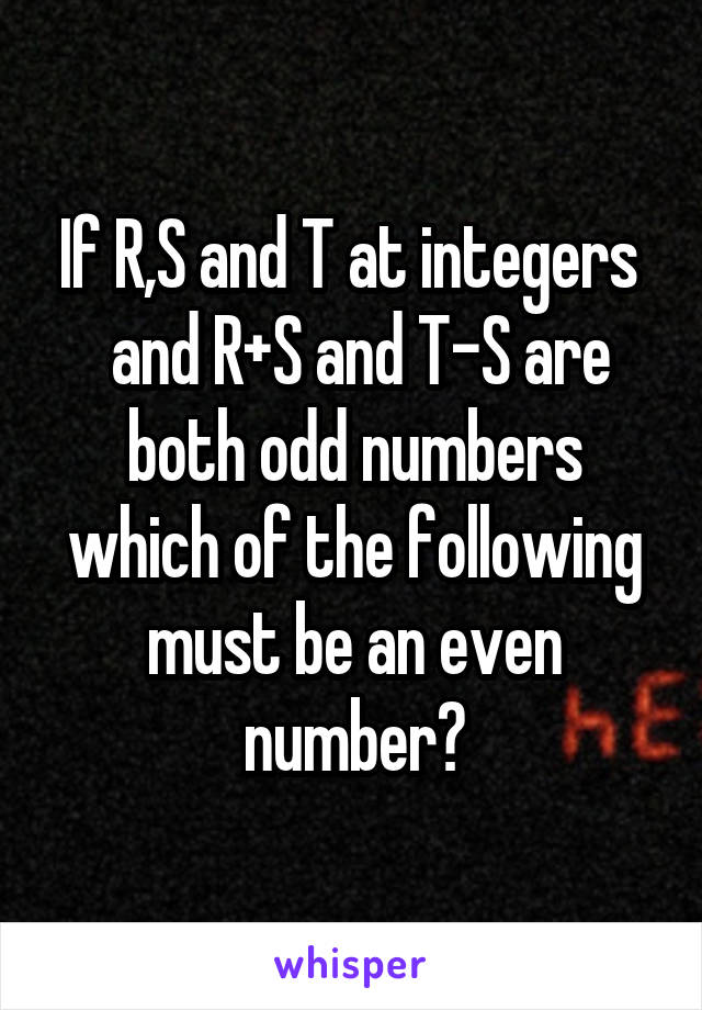 If R,S and T at integers 
 and R+S and T-S are both odd numbers which of the following must be an even number?
