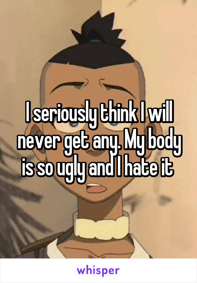 I seriously think I will never get any. My body is so ugly and I hate it 