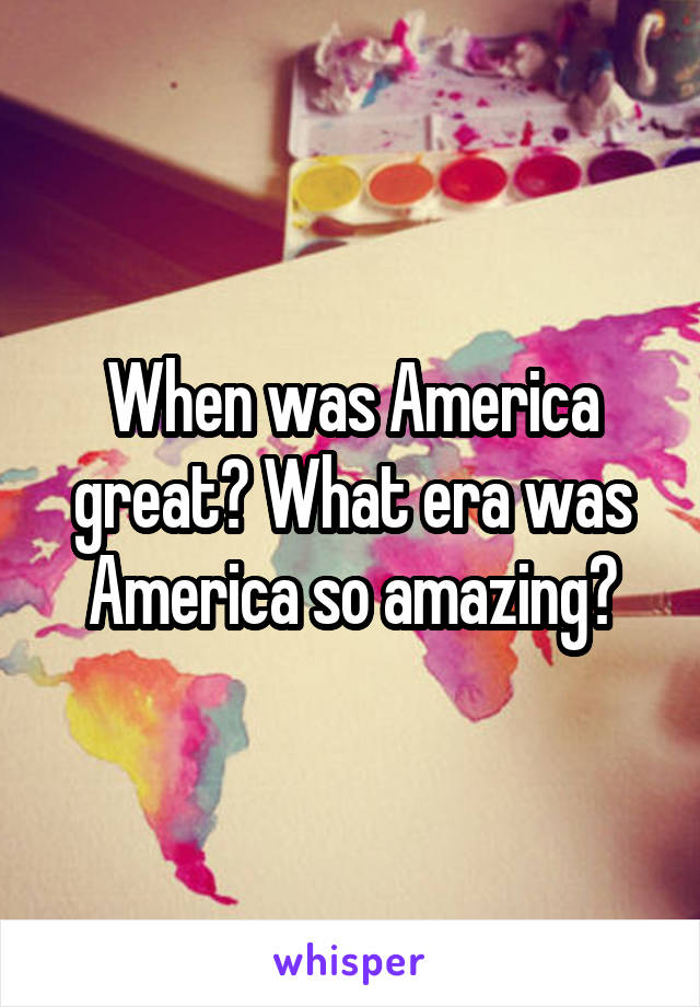 When was America great? What era was America so amazing?