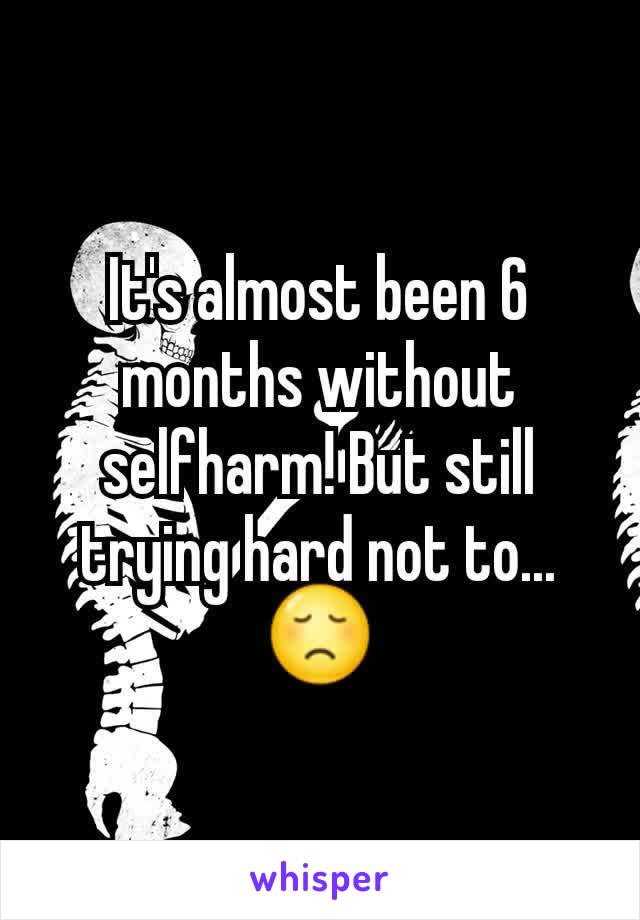 It's almost been 6 months without selfharm! But still trying hard not to...😞