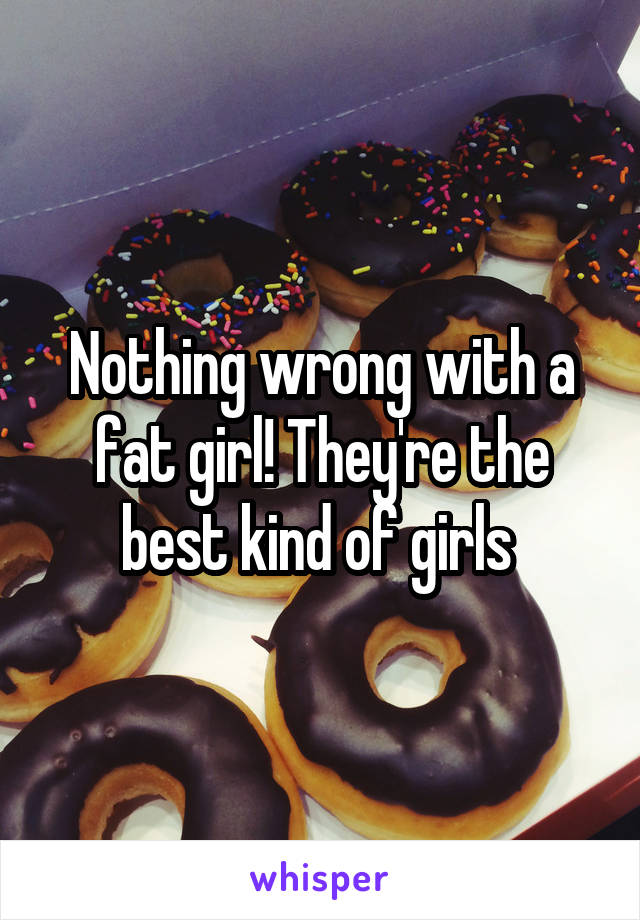 Nothing wrong with a fat girl! They're the best kind of girls 