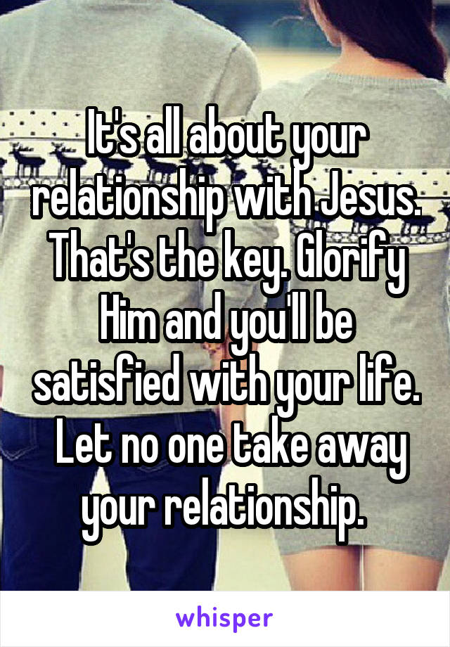 It's all about your relationship with Jesus. That's the key. Glorify Him and you'll be satisfied with your life.  Let no one take away your relationship. 