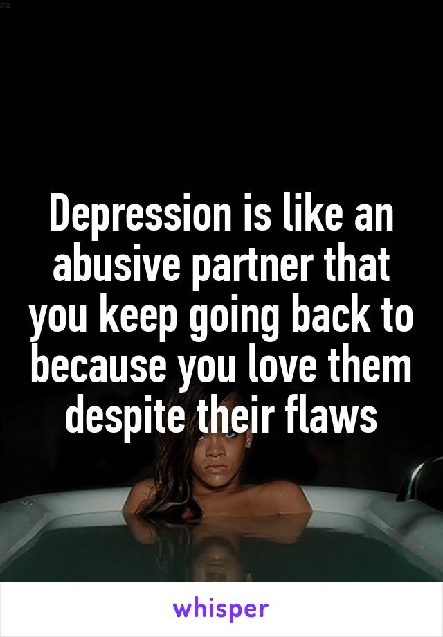 Depression is like an abusive partner that you keep going back to because you love them despite their flaws