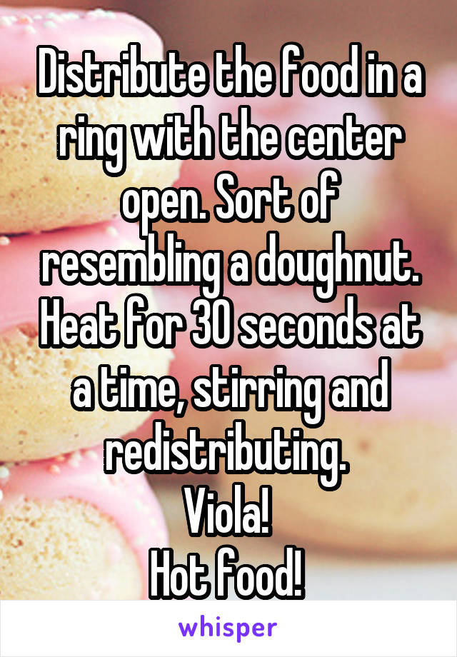 Distribute the food in a ring with the center open. Sort of resembling a doughnut. Heat for 30 seconds at a time, stirring and redistributing. 
Viola! 
Hot food! 