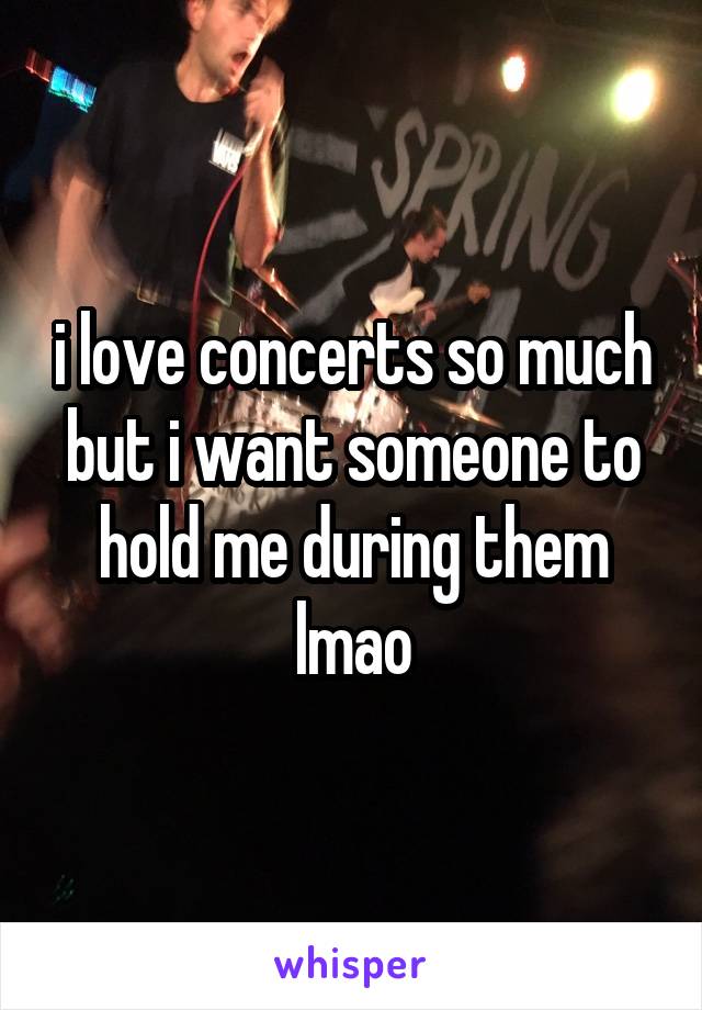 i love concerts so much but i want someone to hold me during them lmao