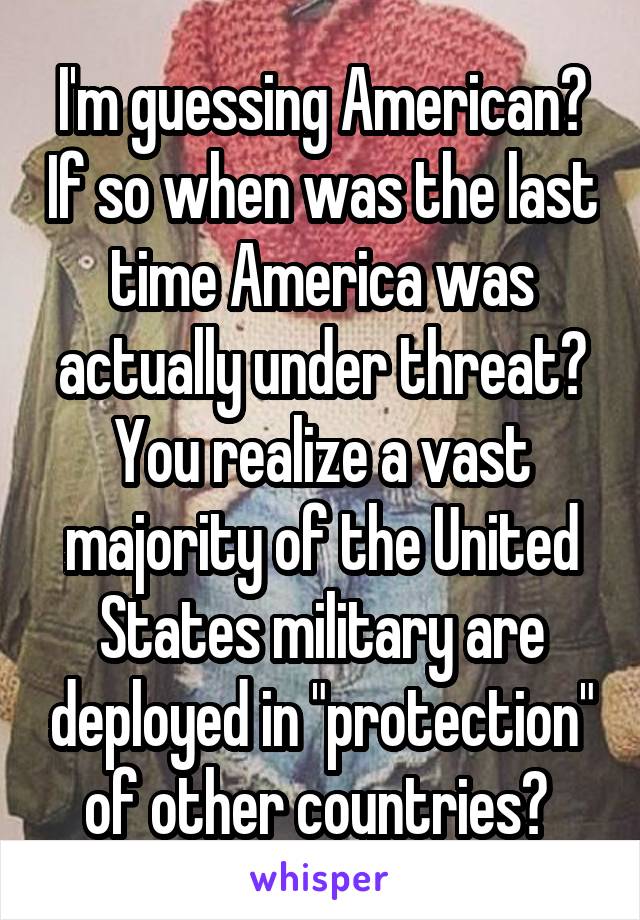 I'm guessing American? If so when was the last time America was actually under threat? You realize a vast majority of the United States military are deployed in "protection" of other countries? 