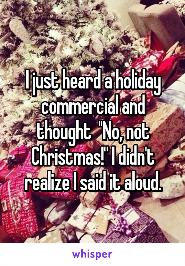 I just heard a holiday commercial and thought  "No, not Christmas!" I didn't realize I said it aloud.