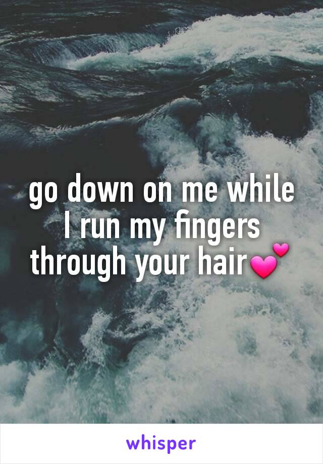 go down on me while I run my fingers through your hair💕