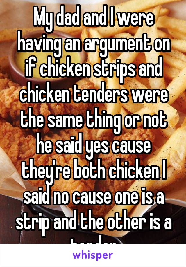 My dad and I were having an argument on if chicken strips and chicken tenders were the same thing or not he said yes cause they're both chicken I said no cause one is a strip and the other is a tender