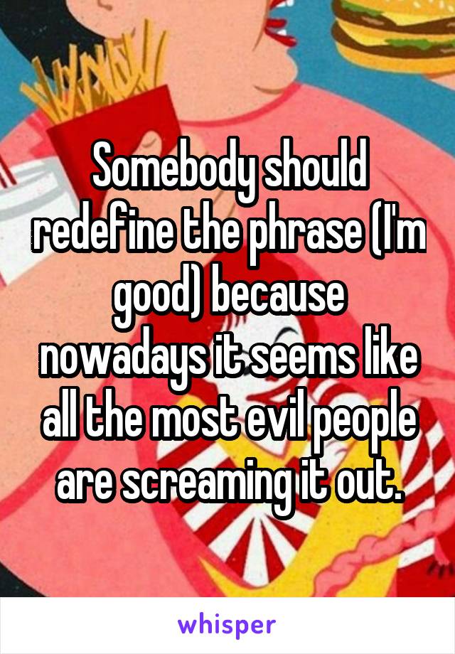 Somebody should redefine the phrase (I'm good) because nowadays it seems like all the most evil people are screaming it out.