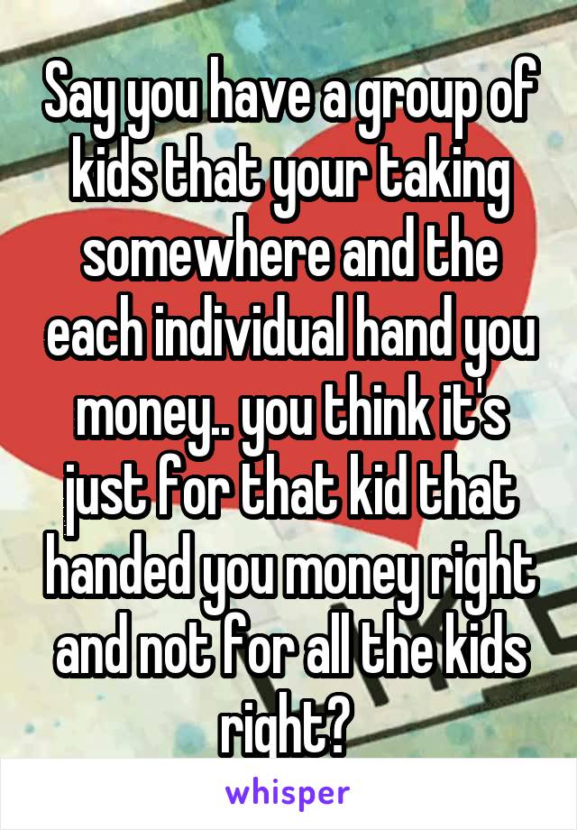 Say you have a group of kids that your taking somewhere and the each individual hand you money.. you think it's just for that kid that handed you money right and not for all the kids right? 