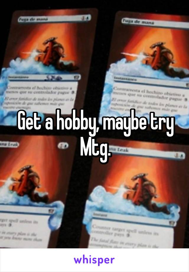 Get a hobby, maybe try Mtg.