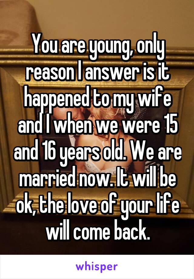 You are young, only reason I answer is it happened to my wife and I when we were 15 and 16 years old. We are married now. It will be ok, the love of your life will come back.