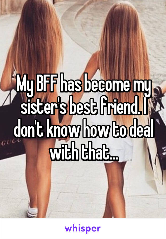 My BFF has become my sister's best friend. I don't know how to deal with that...