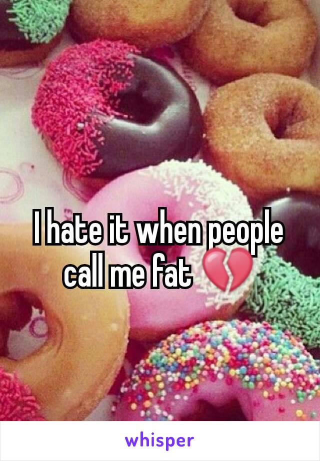 I hate it when people call me fat 💔