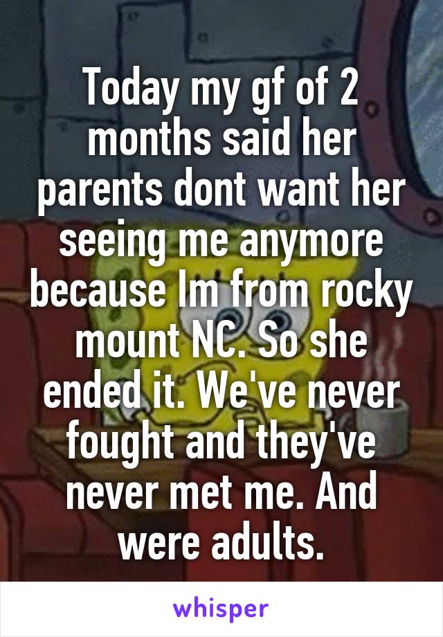 Today my gf of 2 months said her parents dont want her seeing me anymore because Im from rocky mount NC. So she ended it. We've never fought and they've never met me. And were adults.