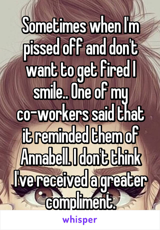 Sometimes when I'm pissed off and don't want to get fired I smile.. One of my co-workers said that it reminded them of Annabell. I don't think I've received a greater compliment.