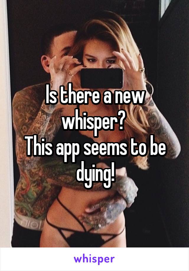 Is there a new whisper? 
This app seems to be dying!