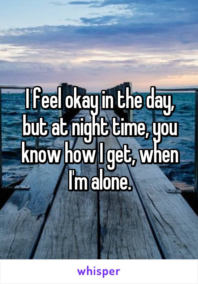 I feel okay in the day, but at night time, you know how I get, when I'm alone.