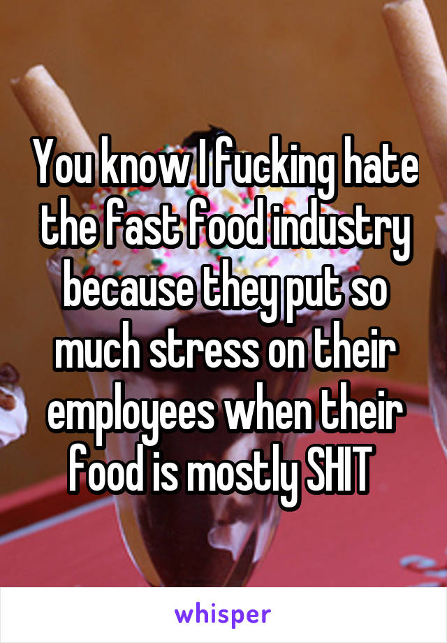 You know I fucking hate the fast food industry because they put so much stress on their employees when their food is mostly SHIT 