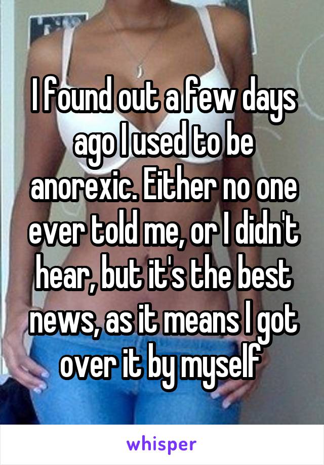 I found out a few days ago I used to be anorexic. Either no one ever told me, or I didn't hear, but it's the best news, as it means I got over it by myself 