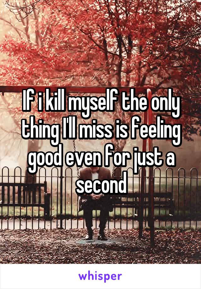 If i kill myself the only thing I'll miss is feeling good even for just a second