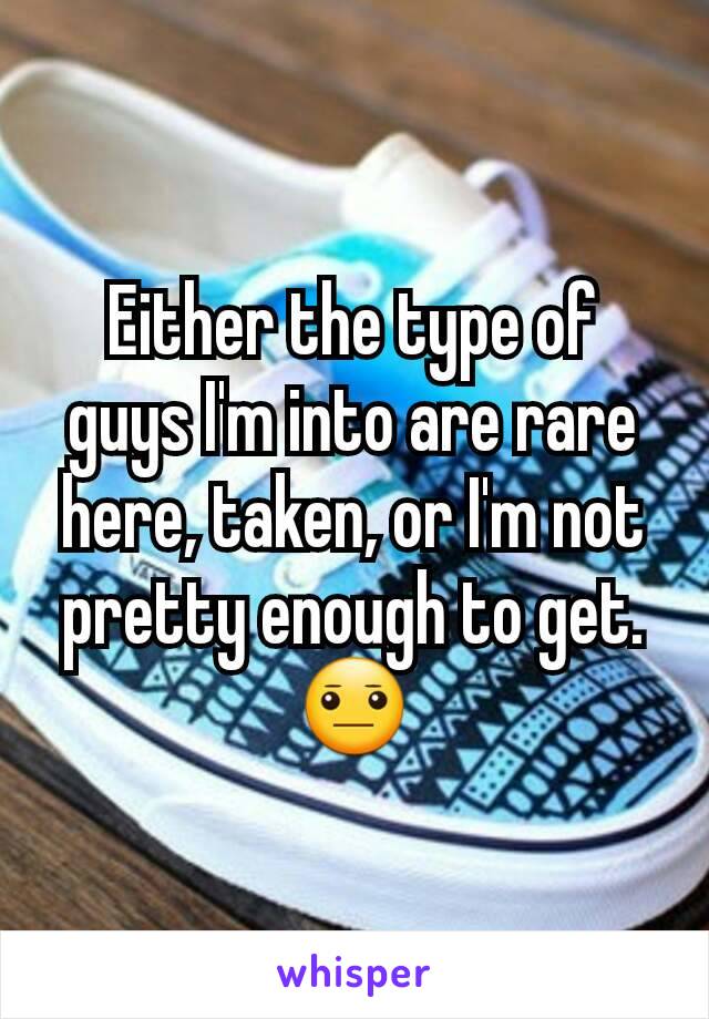 Either the type of guys I'm into are rare here, taken, or I'm not pretty enough to get. 😐