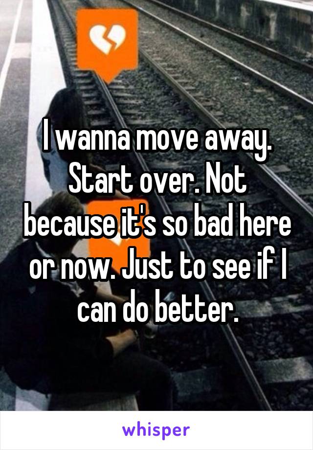 I wanna move away. Start over. Not because it's so bad here or now. Just to see if I can do better.
