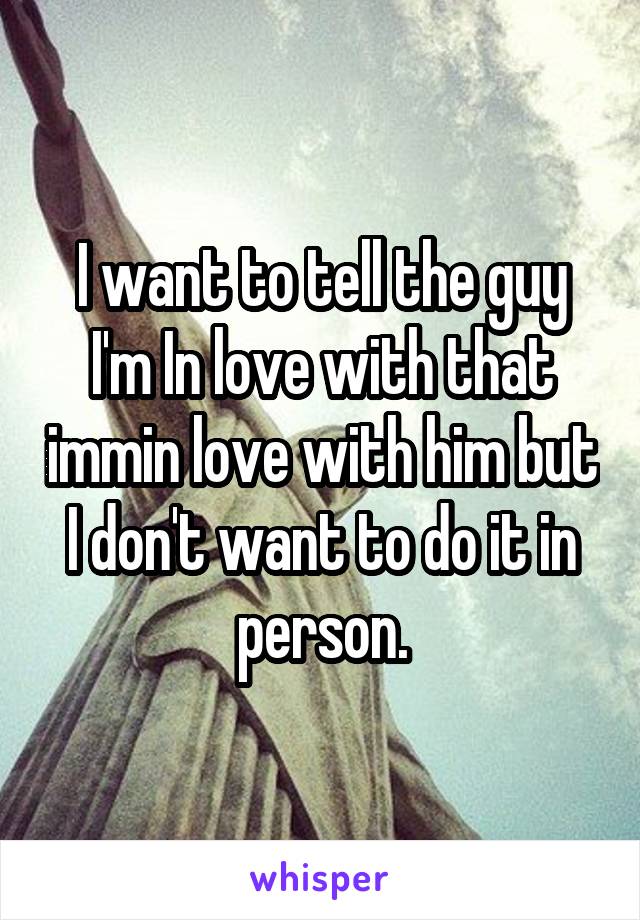 I want to tell the guy I'm In love with that immin love with him but I don't want to do it in person.