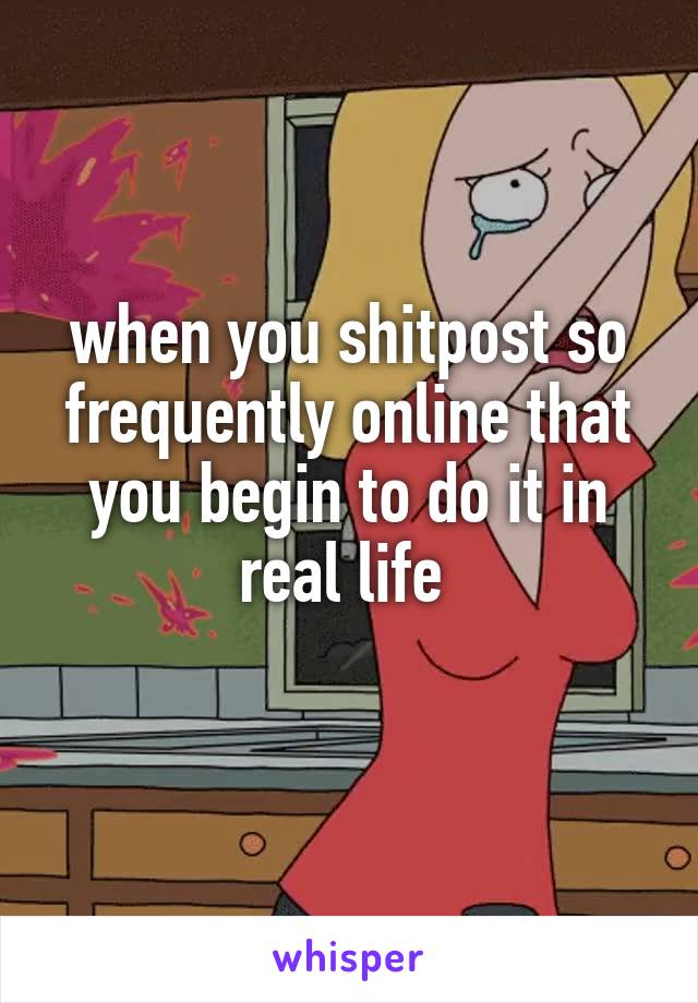 when you shitpost so frequently online that you begin to do it in real life 
