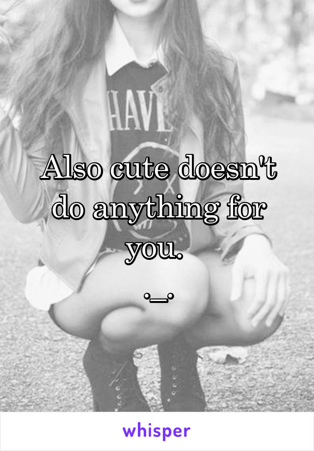 Also cute doesn't do anything for you. 
._.
