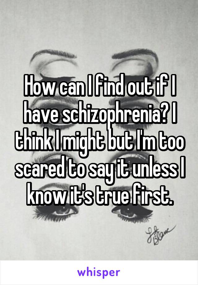 How can I find out if I have schizophrenia? I think I might but I'm too scared to say it unless I know it's true first.