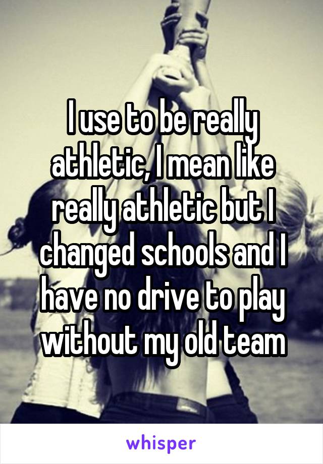 I use to be really athletic, I mean like really athletic but I changed schools and I have no drive to play without my old team