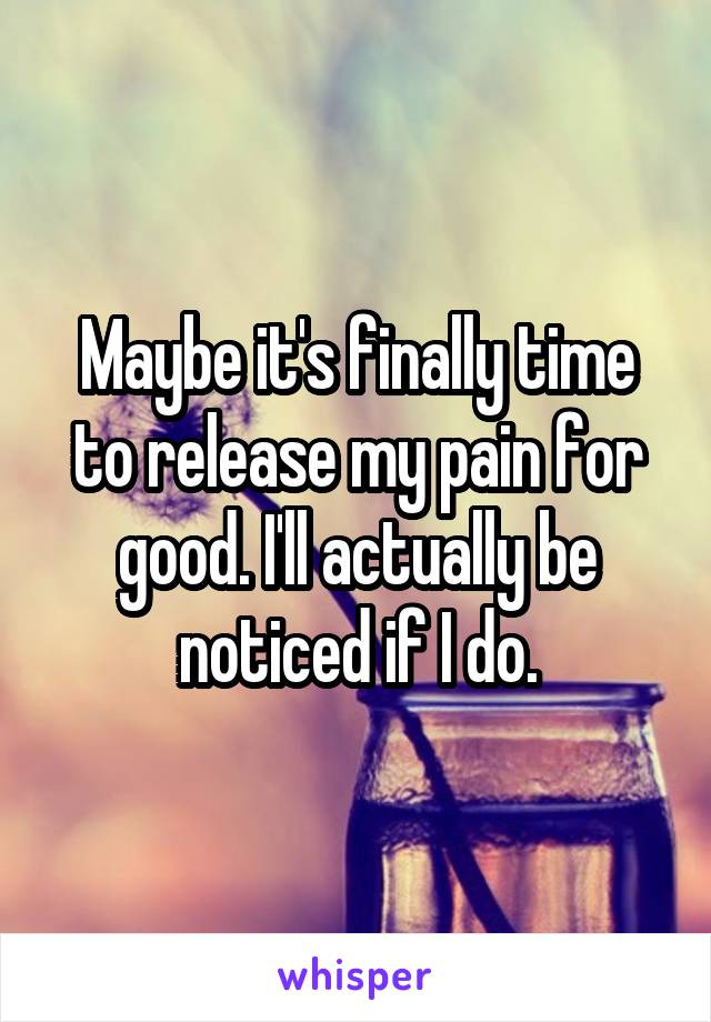 Maybe it's finally time to release my pain for good. I'll actually be noticed if I do.
