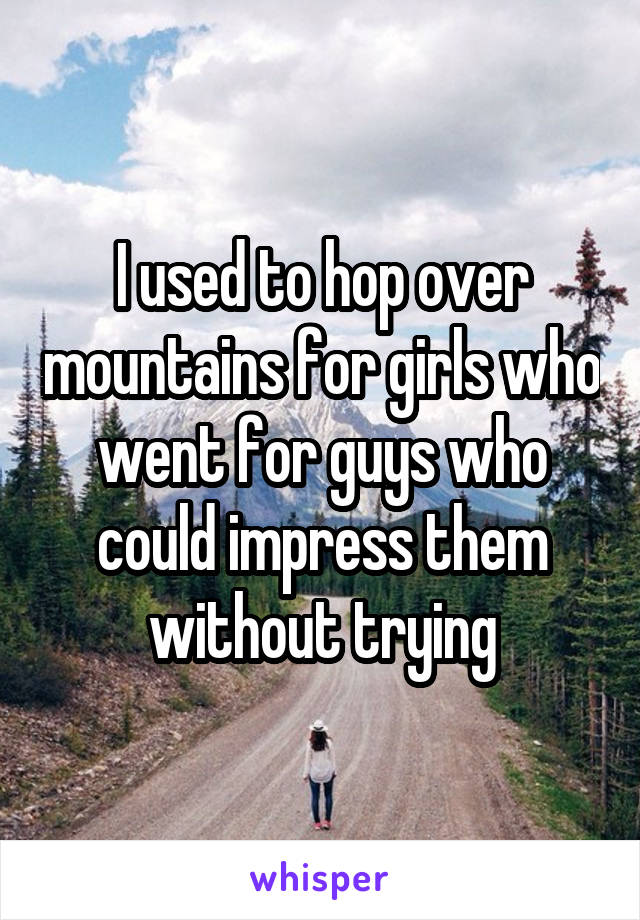 I used to hop over mountains for girls who went for guys who could impress them without trying