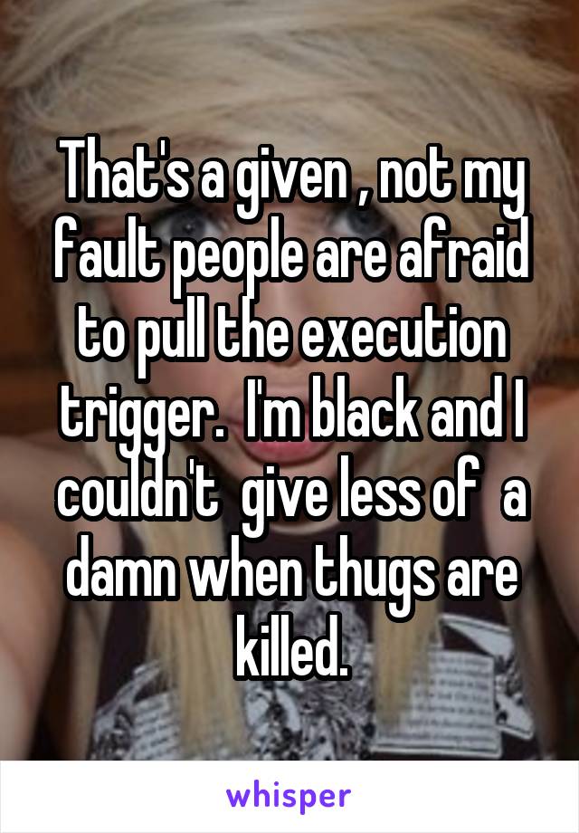 That's a given , not my fault people are afraid to pull the execution trigger.  I'm black and I couldn't  give less of  a damn when thugs are killed.
