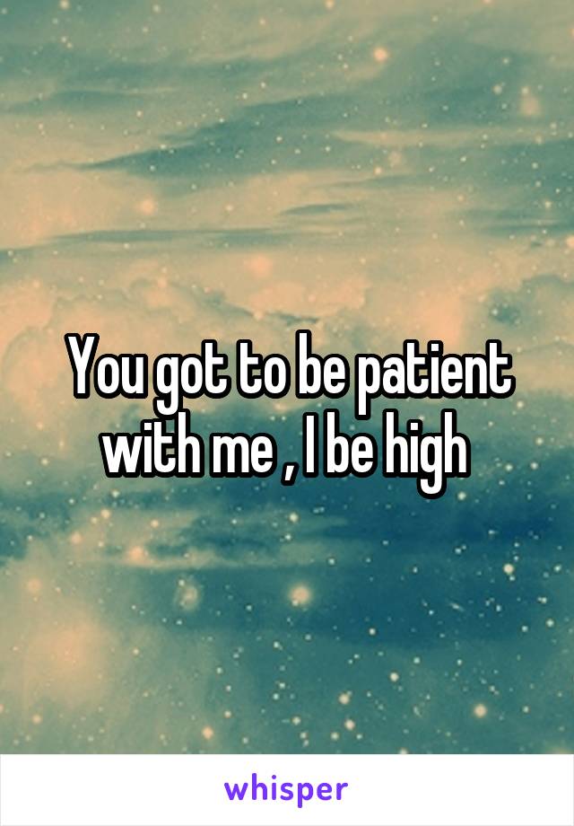 You got to be patient with me , I be high 